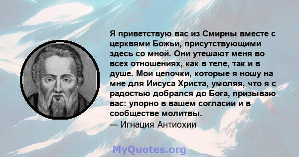 Я приветствую вас из Смирны вместе с церквями Божьи, присутствующими здесь со мной. Они утешают меня во всех отношениях, как в теле, так и в душе. Мои цепочки, которые я ношу на мне для Иисуса Христа, умоляя, что я с