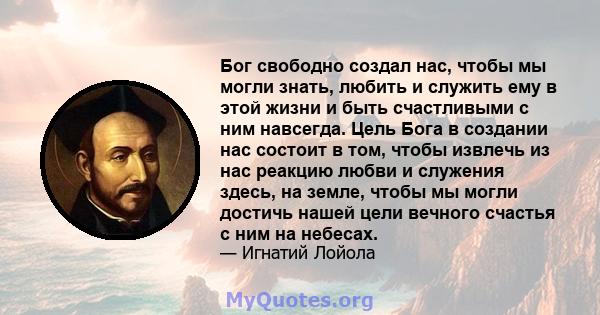 Бог свободно создал нас, чтобы мы могли знать, любить и служить ему в этой жизни и быть счастливыми с ним навсегда. Цель Бога в создании нас состоит в том, чтобы извлечь из нас реакцию любви и служения здесь, на земле,