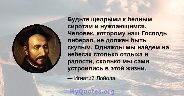 Будьте щедрыми к бедным сиротам и нуждающимся. Человек, которому наш Господь либерал, не должен быть скупым. Однажды мы найдем на небесах столько отдыха и радости, сколько мы сами устроились в этой жизни.