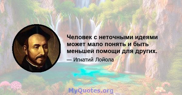 Человек с неточными идеями может мало понять и быть меньшей помощи для других.