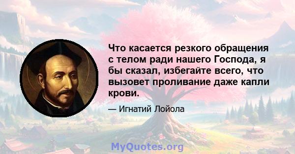 Что касается резкого обращения с телом ради нашего Господа, я бы сказал, избегайте всего, что вызовет проливание даже капли крови.