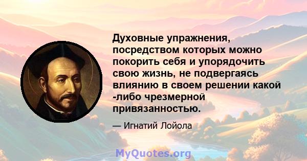 Духовные упражнения, посредством которых можно покорить себя и упорядочить свою жизнь, не подвергаясь влиянию в своем решении какой -либо чрезмерной привязанностью.