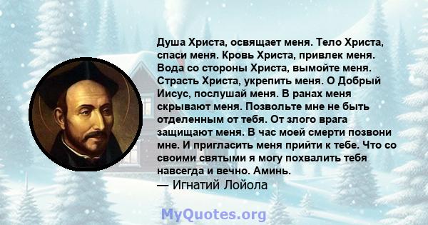 Душа Христа, освящает меня. Тело Христа, спаси меня. Кровь Христа, привлек меня. Вода со стороны Христа, вымойте меня. Страсть Христа, укрепить меня. О Добрый Иисус, послушай меня. В ранах меня скрывают меня. Позвольте