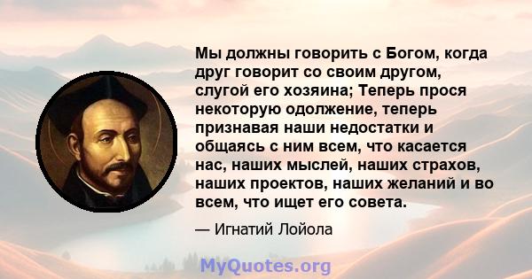 Мы должны говорить с Богом, когда друг говорит со своим другом, слугой его хозяина; Теперь прося некоторую одолжение, теперь признавая наши недостатки и общаясь с ним всем, что касается нас, наших мыслей, наших страхов, 