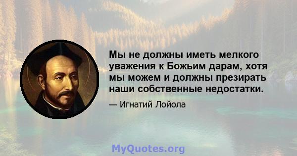 Мы не должны иметь мелкого уважения к Божьим дарам, хотя мы можем и должны презирать наши собственные недостатки.