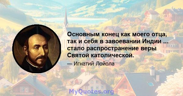 Основным конец как моего отца, так и себя в завоевании Индии ... стало распространение веры Святой католической.