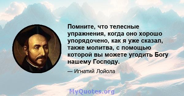 Помните, что телесные упражнения, когда оно хорошо упорядочено, как я уже сказал, также молитва, с помощью которой вы можете угодить Богу нашему Господу.