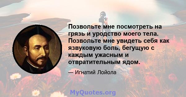 Позвольте мне посмотреть на грязь и уродство моего тела. Позвольте мне увидеть себя как язвуковую боль, бегущую с каждым ужасным и отвратительным ядом.