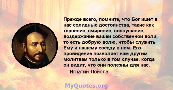 Прежде всего, помните, что Бог ищет в нас солидные достоинства, такие как терпение, смирение, послушание, воздержание вашей собственной воли, то есть добрую волю, чтобы служить Ему и нашему соседу в нем. Его провидение