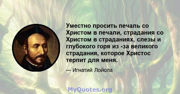 Уместно просить печаль со Христом в печали, страдания со Христом в страданиях, слезы и глубокого горя из -за великого страдания, которое Христос терпит для меня.