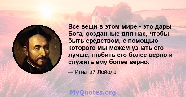 Все вещи в этом мире - это дары Бога, созданные для нас, чтобы быть средством, с помощью которого мы можем узнать его лучше, любить его более верно и служить ему более верно.