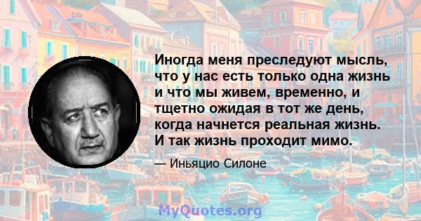 Иногда меня преследуют мысль, что у нас есть только одна жизнь и что мы живем, временно, и тщетно ожидая в тот же день, когда начнется реальная жизнь. И так жизнь проходит мимо.