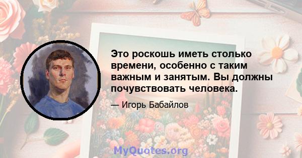 Это роскошь иметь столько времени, особенно с таким важным и занятым. Вы должны почувствовать человека.