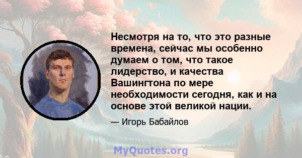 Несмотря на то, что это разные времена, сейчас мы особенно думаем о том, что такое лидерство, и качества Вашингтона по мере необходимости сегодня, как и на основе этой великой нации.