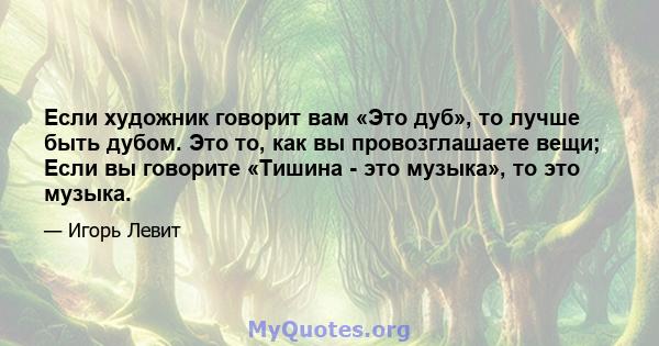 Если художник говорит вам «Это дуб», то лучше быть дубом. Это то, как вы провозглашаете вещи; Если вы говорите «Тишина - это музыка», то это музыка.