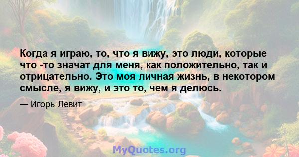 Когда я играю, то, что я вижу, это люди, которые что -то значат для меня, как положительно, так и отрицательно. Это моя личная жизнь, в некотором смысле, я вижу, и это то, чем я делюсь.