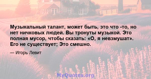 Музыкальный талант, может быть, это что -то, но нет ничковых людей. Вы тронуты музыкой. Это полная мусор, чтобы сказать: «О, я невзмушат». Его не существует; Это смешно.