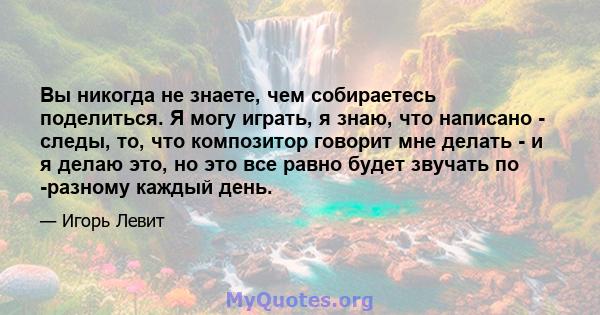 Вы никогда не знаете, чем собираетесь поделиться. Я могу играть, я знаю, что написано - следы, то, что композитор говорит мне делать - и я делаю это, но это все равно будет звучать по -разному каждый день.