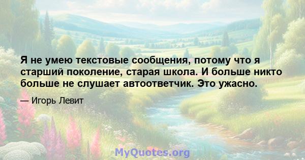 Я не умею текстовые сообщения, потому что я старший поколение, старая школа. И больше никто больше не слушает автоответчик. Это ужасно.