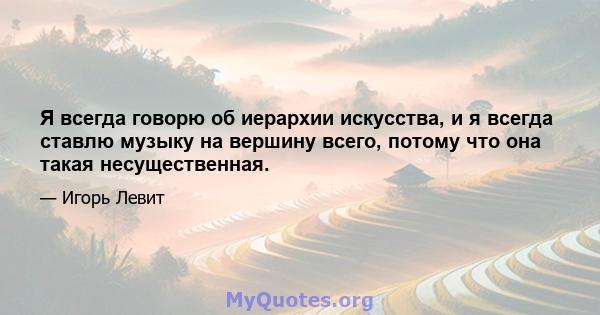 Я всегда говорю об иерархии искусства, и я всегда ставлю музыку на вершину всего, потому что она такая несущественная.