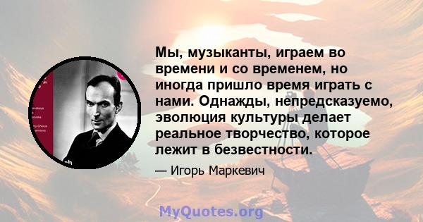 Мы, музыканты, играем во времени и со временем, но иногда пришло время играть с нами. Однажды, непредсказуемо, эволюция культуры делает реальное творчество, которое лежит в безвестности.