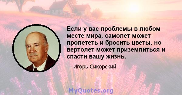 Если у вас проблемы в любом месте мира, самолет может пролететь и бросить цветы, но вертолет может приземлиться и спасти вашу жизнь.