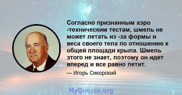 Согласно признанным аэро -техническим тестам, шмель не может летать из -за формы и веса своего тела по отношению к общей площади крыла. Шмель этого не знает, поэтому он идет вперед и все равно летит.