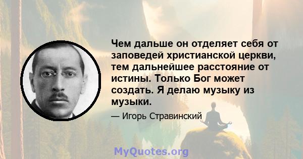 Чем дальше он отделяет себя от заповедей христианской церкви, тем дальнейшее расстояние от истины. Только Бог может создать. Я делаю музыку из музыки.