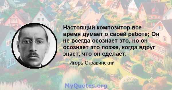 Настоящий композитор все время думает о своей работе; Он не всегда осознает это, но он осознает это позже, когда вдруг знает, что он сделает.