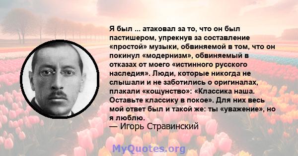 Я был ... атаковал за то, что он был пастишером, упрекнув за составление «простой» музыки, обвиняемой в том, что он покинул «модернизм», обвиняемый в отказах от моего «истинного русского наследия». Люди, которые никогда 