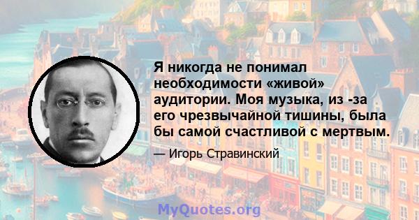 Я никогда не понимал необходимости «живой» аудитории. Моя музыка, из -за его чрезвычайной тишины, была бы самой счастливой с мертвым.