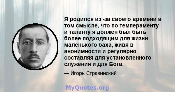 Я родился из -за своего времени в том смысле, что по темпераменту и таланту я должен был быть более подходящим для жизни маленького баха, живя в анонимности и регулярно составляя для установленного служения и для Бога.