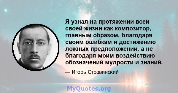 Я узнал на протяжении всей своей жизни как композитор, главным образом, благодаря своим ошибкам и достижению ложных предположений, а не благодаря моим воздействию обозначений мудрости и знаний.