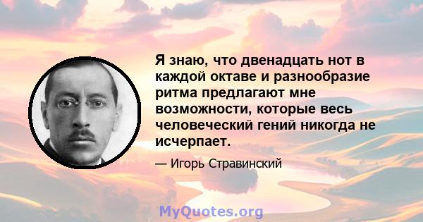 Я знаю, что двенадцать нот в каждой октаве и разнообразие ритма предлагают мне возможности, которые весь человеческий гений никогда не исчерпает.