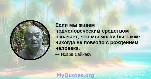 Если мы живем подчеловеческим средством означает, что мы могли бы также никогда не повезло с рождением человека.