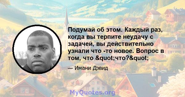 Подумай об этом. Каждый раз, когда вы терпите неудачу с задачей, вы действительно узнали что -то новое. Вопрос в том, что "что?"