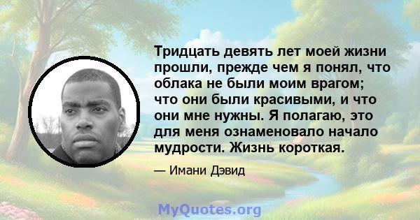 Тридцать девять лет моей жизни прошли, прежде чем я понял, что облака не были моим врагом; что они были красивыми, и что они мне нужны. Я полагаю, это для меня ознаменовало начало мудрости. Жизнь короткая.