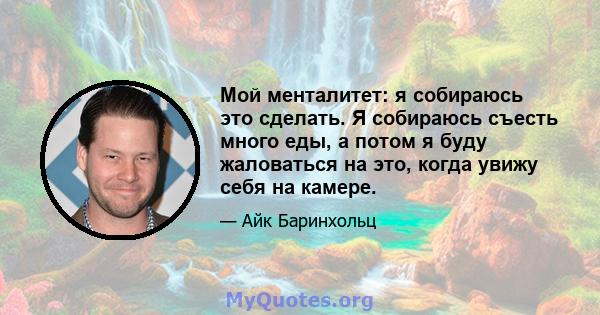 Мой менталитет: я собираюсь это сделать. Я собираюсь съесть много еды, а потом я буду жаловаться на это, когда увижу себя на камере.