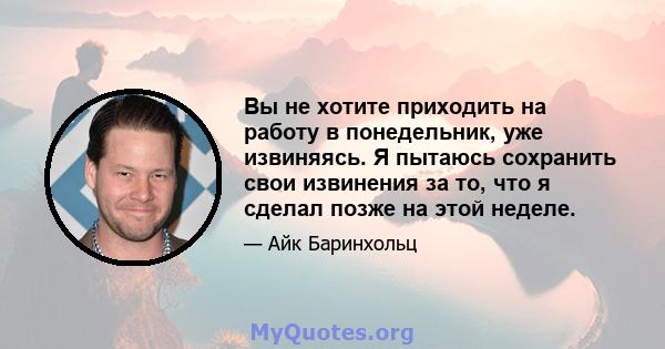 Вы не хотите приходить на работу в понедельник, уже извиняясь. Я пытаюсь сохранить свои извинения за то, что я сделал позже на этой неделе.