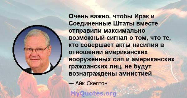 Очень важно, чтобы Ирак и Соединенные Штаты вместе отправили максимально возможный сигнал о том, что те, кто совершает акты насилия в отношении американских вооруженных сил и американских гражданских лиц, не будут