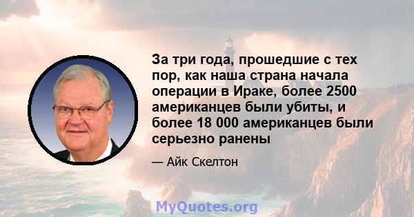 За три года, прошедшие с тех пор, как наша страна начала операции в Ираке, более 2500 американцев были убиты, и более 18 000 американцев были серьезно ранены