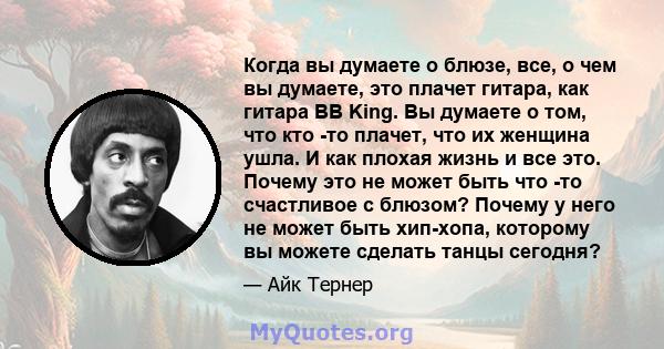 Когда вы думаете о блюзе, все, о чем вы думаете, это плачет гитара, как гитара BB King. Вы думаете о том, что кто -то плачет, что их женщина ушла. И как плохая жизнь и все это. Почему это не может быть что -то