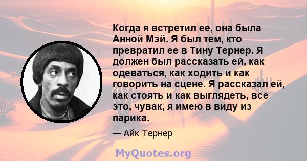 Когда я встретил ее, она была Анной Мэй. Я был тем, кто превратил ее в Тину Тернер. Я должен был рассказать ей, как одеваться, как ходить и как говорить на сцене. Я рассказал ей, как стоять и как выглядеть, все это,