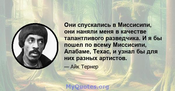 Они спускались в Миссисипи, они наняли меня в качестве талантливого разведчика. И я бы пошел по всему Миссисипи, Алабаме, Техас, и узнал бы для них разных артистов.