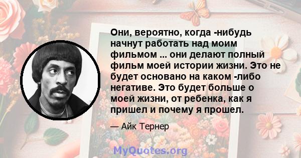 Они, вероятно, когда -нибудь начнут работать над моим фильмом ... они делают полный фильм моей истории жизни. Это не будет основано на каком -либо негативе. Это будет больше о моей жизни, от ребенка, как я пришел и