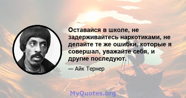 Оставайся в школе, не задерживайтесь наркотиками, не делайте те же ошибки, которые я совершал, уважайте себя, и другие последуют.