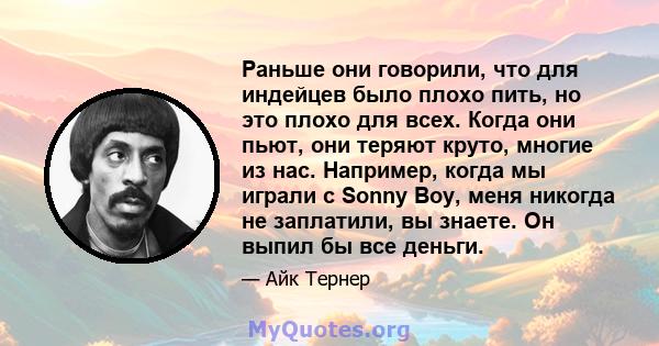 Раньше они говорили, что для индейцев было плохо пить, но это плохо для всех. Когда они пьют, они теряют круто, многие из нас. Например, когда мы играли с Sonny Boy, меня никогда не заплатили, вы знаете. Он выпил бы все 