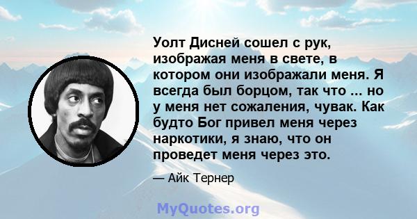 Уолт Дисней сошел с рук, изображая меня в свете, в котором они изображали меня. Я всегда был борцом, так что ... но у меня нет сожаления, чувак. Как будто Бог привел меня через наркотики, я знаю, что он проведет меня