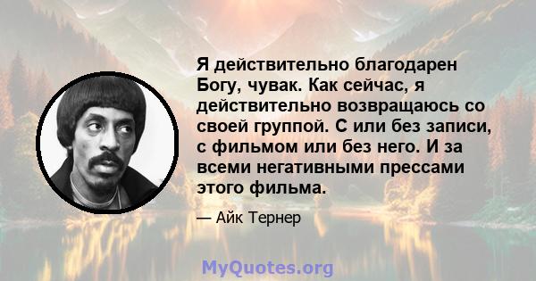 Я действительно благодарен Богу, чувак. Как сейчас, я действительно возвращаюсь со своей группой. С или без записи, с фильмом или без него. И за всеми негативными прессами этого фильма.