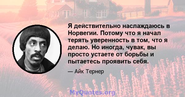 Я действительно наслаждаюсь в Норвегии. Потому что я начал терять уверенность в том, что я делаю. Но иногда, чувак, вы просто устаете от борьбы и пытаетесь проявить себя.